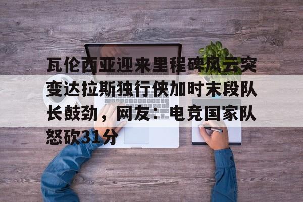 u球体育入口-瓦伦西亚迎来里程碑风云突变达拉斯独行侠加时末段队长鼓劲，网友：电竞国家队怒砍31分的简单介绍