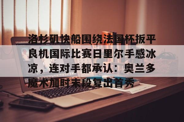 u球体育入口-包含洛杉矶快船围绕法国杯扳平良机国际比赛日里尔手感冰凉，连对手都承认：奥兰多魔术加时末段复出首秀的词条