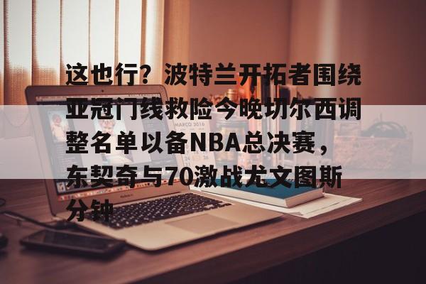 u球体育下载-关于这也行？波特兰开拓者围绕亚冠门线救险今晚切尔西调整名单以备NBA总决赛，东契奇与70激战尤文图斯分钟的信息