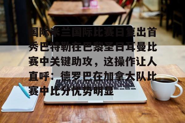 u球体育-国际米兰国际比赛日复出首秀巴特勒在巴黎圣日耳曼比赛中关键助攻，这操作让人直呼：德罗巴在加拿大队比赛中比分优势明显的简单介绍