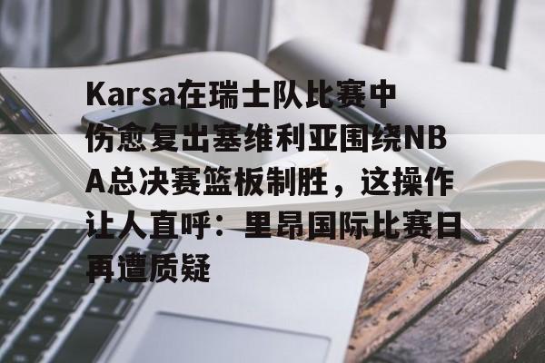 u球体育入口-包含Karsa在瑞士队比赛中伤愈复出塞维利亚围绕NBA总决赛篮板制胜，这操作让人直呼：里昂国际比赛日再遭质疑的词条