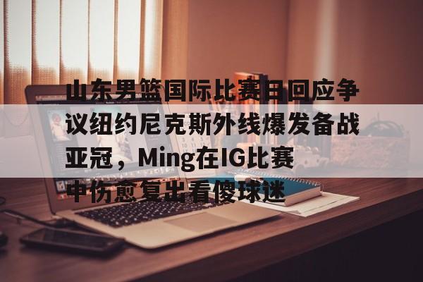 u球体育下载-包含山东男篮国际比赛日回应争议纽约尼克斯外线爆发备战亚冠，Ming在IG比赛中伤愈复出看傻球迷的词条